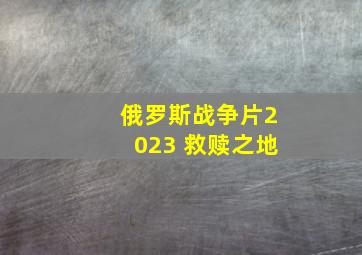 俄罗斯战争片2023 救赎之地